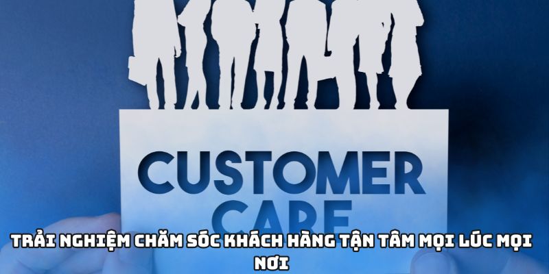 Trải nghiệm chăm sóc khách hàng tận tâm mọi lúc mọi nơi
